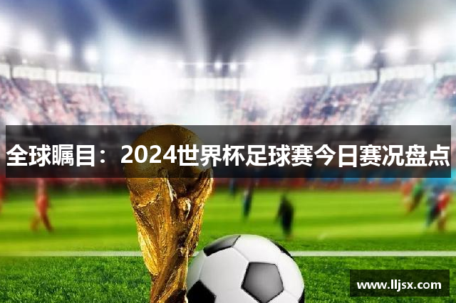 全球瞩目：2024世界杯足球赛今日赛况盘点